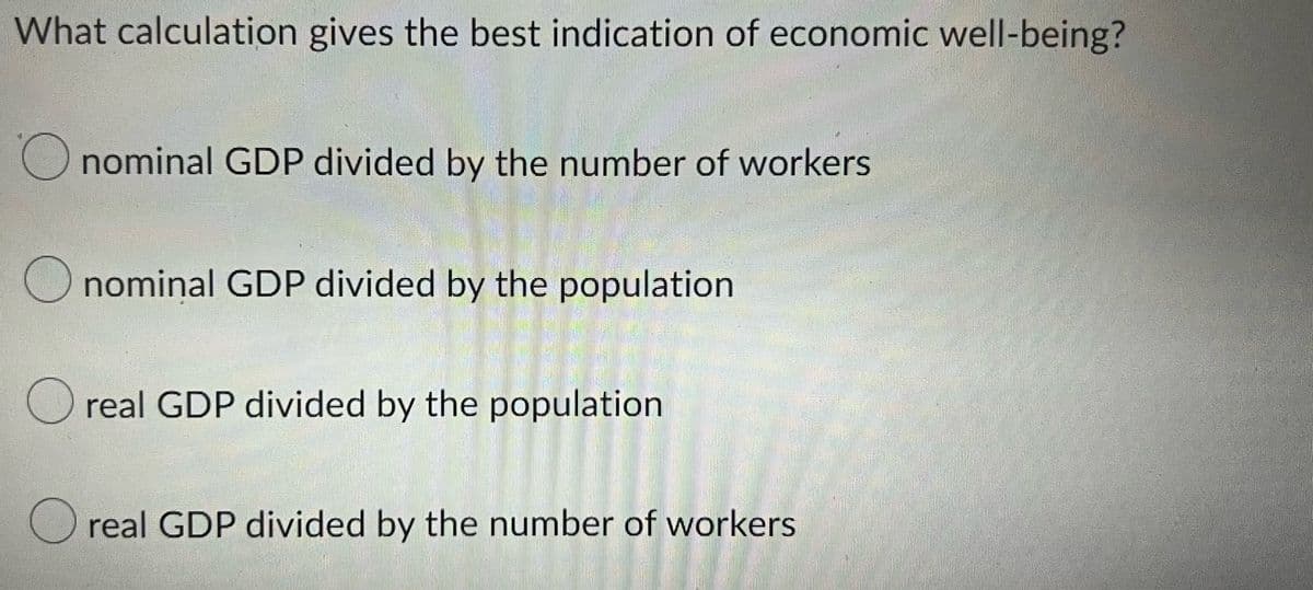 What calculation gives the best indication of economic well-being?
Onominal GDP divided by the number of workers
nominal GDP divided by the population
Oreal GDP divided by the population
real GDP divided by the number of workers.