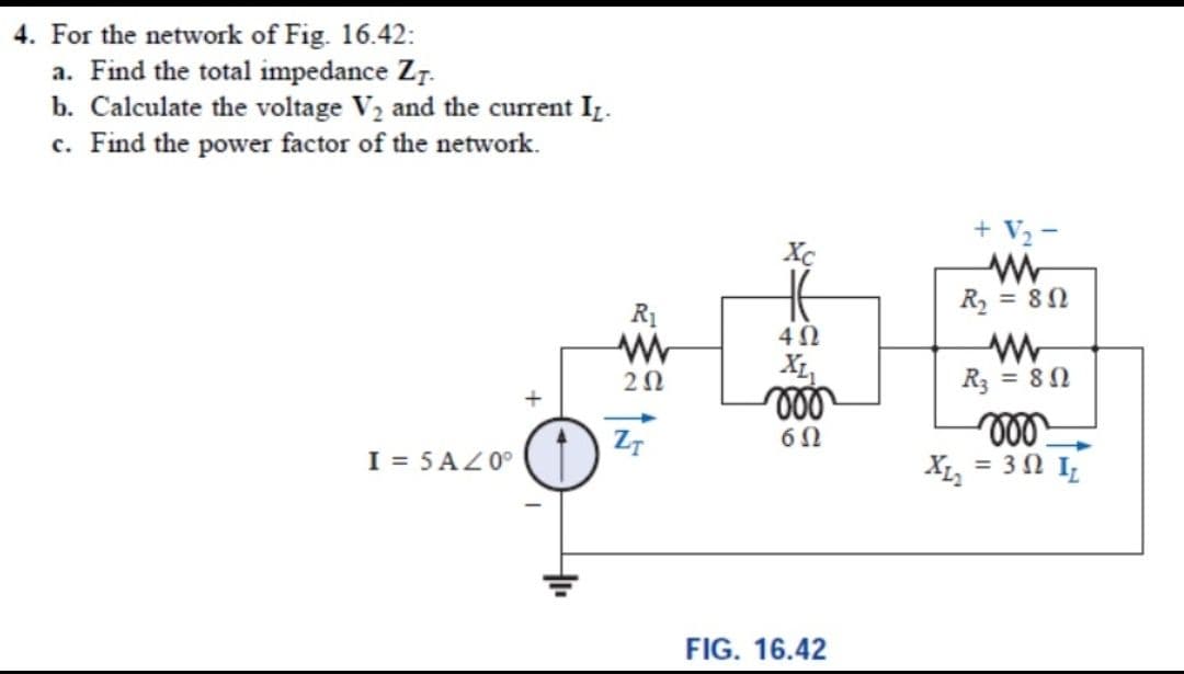 4. For the network of Fig. 16.42:
a. Find the total impedance Z7.
b. Calculate the voltage V2 and the current Iz.
c. Find the power factor of the network.
+ V2 -
Xc
R1
R = 8N
20
X1,
R3 = 80
ll
X, = 3 0 I,
Z7
I = 5 AZ0°
FIG. 16.42
