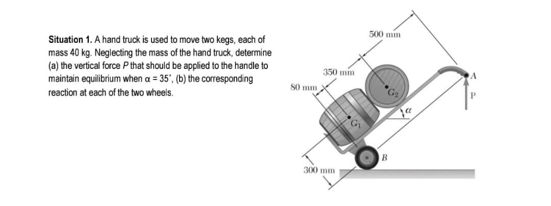 500 mm
Situation 1. A hand truck is used to move two kegs, each of
mass 40 kg. Neglecting the mass of the hand truck, determine
(a) the vertical force P that should be applied to the handle to
maintain equilibrium when a = 35°, (b) the corresponding
350 min
A
80 mm X
P
reaction at each of the two wheels.
В
300 mm
