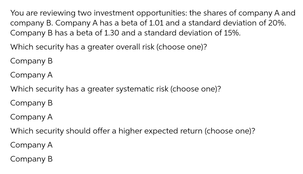 You are reviewing two investment opportunities: the shares of company A and
company B. Company A has a beta of 1.01 and a standard deviation of 20%.
Company B has a beta of 1.30 and a standard deviation of 15%.
Which security has a greater overall risk (choose one)?
Company B
Company A
Which security has a greater systematic risk (choose one)?
Company B
Company A
Which security should offer a higher expected return (choose one)?
Company A
Company B
