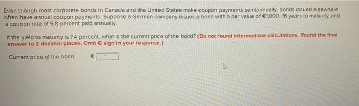 Even though most corporate bonds in Canada and the United States make coupon payments semiannually, bonds issued elsewhere
often have annual coupon payments. Suppose a German company issues a bond with a par value of €1,000, 16 years to maturity, and
a coupon rate of 9.8 percent paid annually.
If the yield to maturity is 7.4 percent, what is the current price of the bond? (Do not round intermediate calculations. Round the final
answer to 2 decimal places. Omit C sign in your response.)
Current price of the bond
