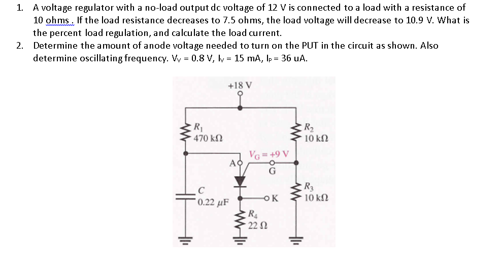1.
A voltage regulator with a no-load output dc voltage of 12 V is connected to a load with a resistance of
10 ohms. If the load resistance decreases to 7.5 ohms, the load voltage will decrease to 10.9 V. What is
the percent load regulation, and calculate the load current.
Determine the amount of anode voltage needed to turn on the PUT in the circuit as shown. Also
determine oscillating frequency. Vy = 0.8 V, ly = 15 mA, lp = 36 uA.
2.
1₁
R₁
• 470 ΚΩ
+18 V
AO
0.22 μF
WI
VG = +9 V
G
-ok
R4
• 22 Ω
R₂
• 10 ΚΩ
+1₁
R3
10 ΚΩ