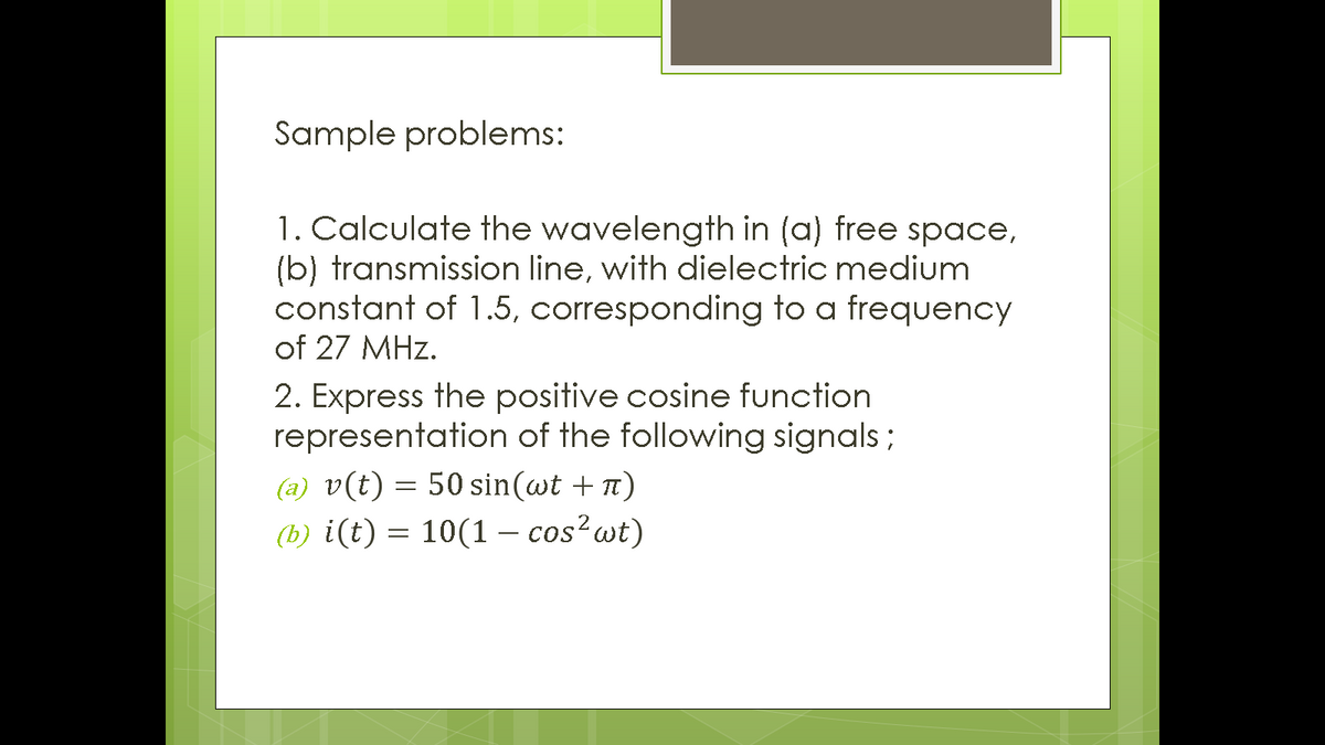 Sample problems:
1. Calculate the wavelength in (a) free space,
(b) transmission line, with dielectric medium
constant of 1.5, corresponding to a frequency
of 27 MHz.
2. Express the positive cosine function
representation of the following signals ;
(a) v(t) = 50 sin(wt + n)
(b) i(t) = 10(1 − cos²wt)