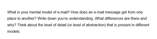 What is your mental model of e-mail? How does an e-mail message get from one
place to another? Write down you're understanding. What differences are there and
why? Think about the level of detail (or level of abstraction) that is present in different
models.
