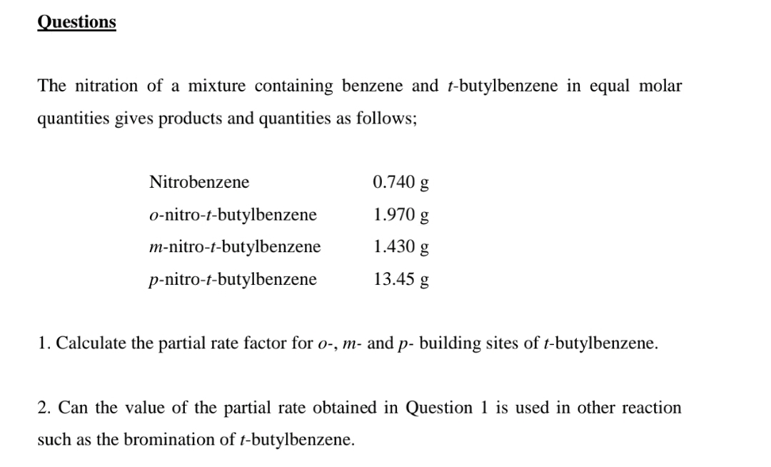 Questions
The nitration of a mixture containing benzene and t-butylbenzene in equal molar
quantities gives products and quantities as follows;
Nitrobenzene
0.740 g
o-nitro-t-butylbenzene
1.970 g
m-nitro-t-butylbenzene
1.430 g
p-nitro-t-butylbenzene
13.45 g
1. Calculate the partial rate factor for o-, m- and p- building sites of t-butylbenzene.
2. Can the value of the partial rate obtained in Question 1 is used in other reaction
such as the bromination of t-butylbenzene.
