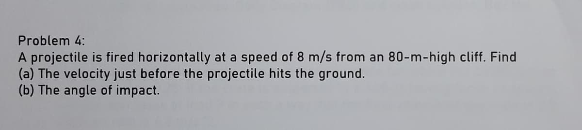 Problem 4:
A projectile is fired horizontally at a speed of 8 m/s from an 80-m-high cliff. Find
(a) The velocity just before the projectile hits the ground.
(b) The angle of impact.
