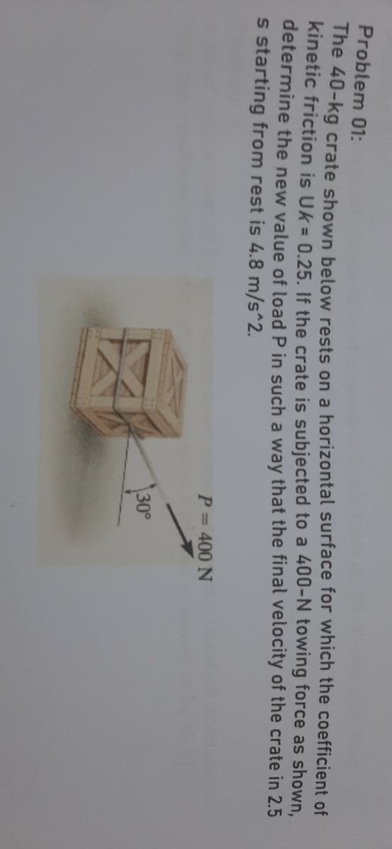 Problem 01:
The 40-kg crate shown below rests on a horizontal surface for which the coefficient of
kinetic friction is Uk = 0.25. If the crate is subjected to a 400-N towing force as shown,
determine the new value of load P in such a way that the final velocity of the crate in 2.5
s starting from rest is 4.8 m/s^2.
P= 400 N
30°
