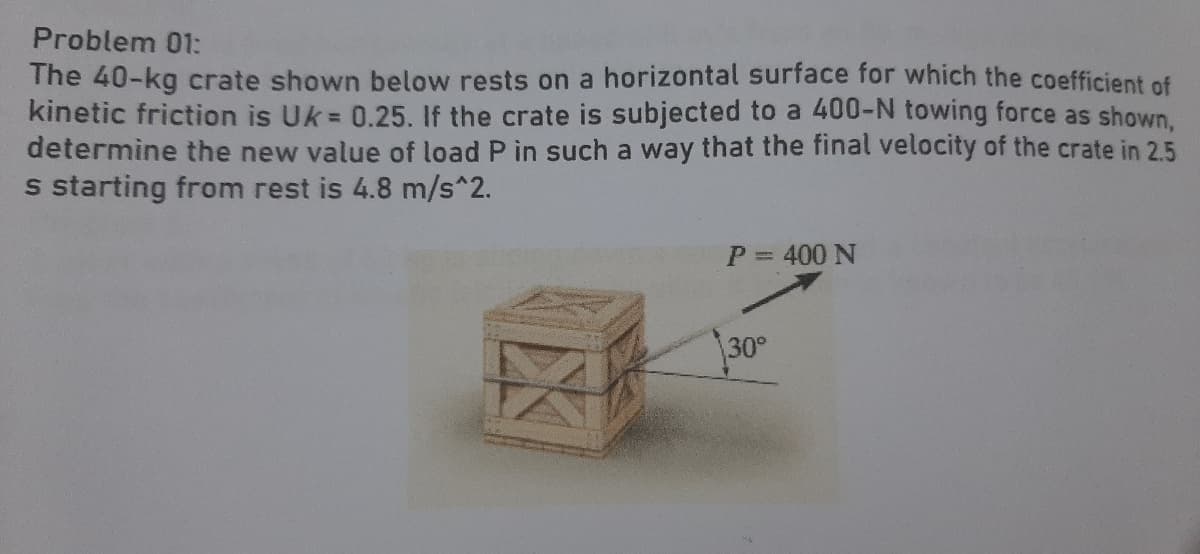Problem 01:
The 40-kg crate shown below rests on a horizontal surface for which the coefficient of
kinetic friction is Uk = 0.25. If the crate is subjected to a 400-N towing force as shown,
determine the new value of load P in such a way that the final velocity of the crate in 2.5
s starting from rest is 4.8 m/s^2.
P = 400 N
30°
