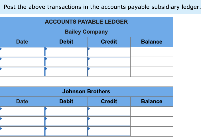 Post the above transactions in the accounts payable subsidiary ledger.
ACCOUNTS PAYABLE LEDGER
Bailey Company
Date
Debit
Credit
Balance
Johnson Brothers
Date
Debit
Credit
Balance
