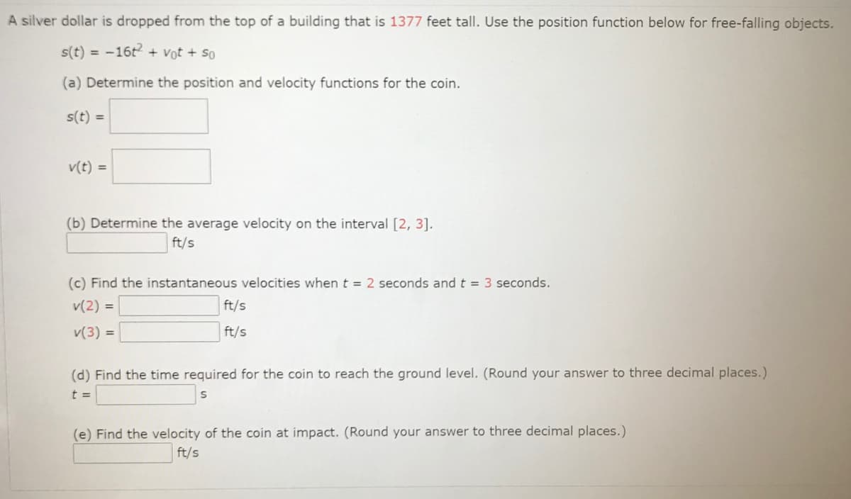 A silver dollar is dropped from the top of a building that is 1377 feet tall. Use the position function below for free-falling objects.
s(t) = -16t + Vot + so
(a) Determine the position and velocity functions for the coin.
s(t) =
v(t) =
(b) Determine the average velocity on the interval [2, 3].
ft/s
(c) Find the instantaneous velocities when t = 2 seconds and t = 3 seconds.
v(2) =
ft/s
v(3) =
ft/s
(d) Find the time required for the coin to reach the ground level. (Round your answer to three decimal places.)
t =
(e) Find the velocity of the coin at impact. (Round your answer to three decimal places.)
ft/s
