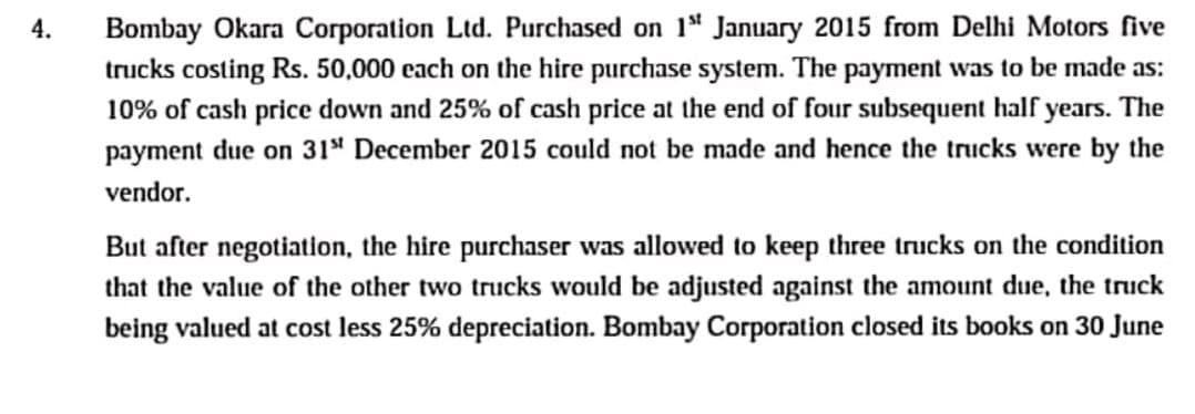 Bombay Okara Corporation Ltd. Purchased on 1" January 2015 from Delhi Motors five
trucks costing Rs. 50,000 cach on the hire purchase system. The payment was to be made as:
10% of cash price down and 25% of cash price at the end of four subsequent half years. The
payment due on 31ª December 2015 could not be made and hence the trucks were by the
4.
vendor.
But after negotiation, the hire purchaser was allowed to keep three trucks on the condition
that the value of the other two trucks would be adjusted against the amount due, the truck
being valued at cost less 25% depreciation. Bombay Corporation closed its books on 30 June
