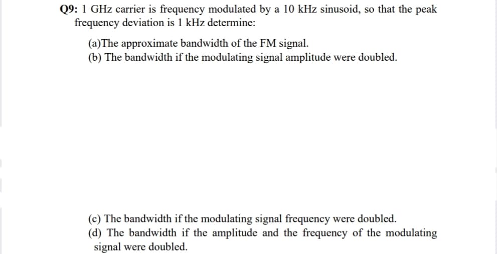 Q9: 1 GHz carrier is frequency modulated by a 10 kHz sinusoid, so that the peak
frequency deviation is 1 kHz determine:
(a)The approximate bandwidth of the FM signal.
(b) The bandwidth if the modulating signal amplitude were doubled.
(c) The bandwidth if the modulating signal frequency were doubled.
(d) The bandwidth if the amplitude and the frequency of the modulating
signal were doubled.
