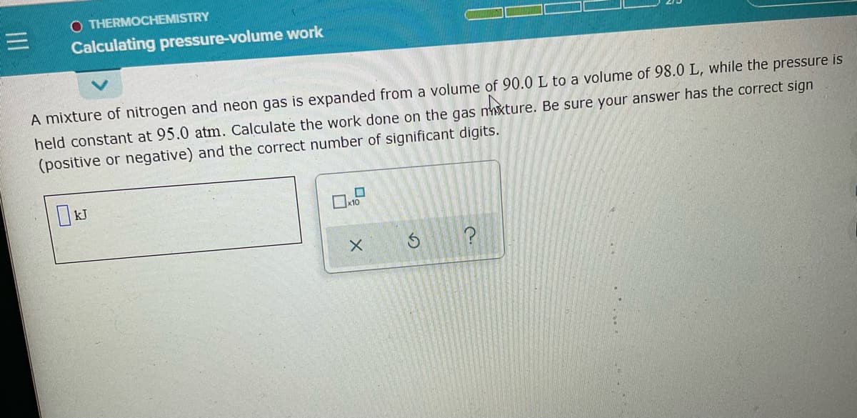 O THERMOCHEMISTRY
Calculating pressure-volume work
A mixture of nitrogen and neon gas is expanded from a volume of 90.0 L to a volume of 98.0 L, while the pressure is
held constant at 95.0 atm. Calculate the work done on the gas nxture. Be sure your answer has the correct sign
(positive or negative) and the correct number of significant digits.
