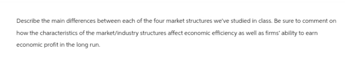 Describe the main differences between each of the four market structures we've studied in class. Be sure to comment on
how the characteristics of the market/industry structures affect economic efficiency as well as firms' ability to earn
economic profit in the long run.
