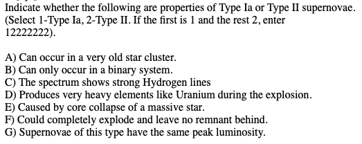 Indicate whether the following are properties of Type Ia or Type II supernovae.
(Select 1-Type Ia, 2-Type II. If the first is 1 and the rest 2, enter
12222222).
A) Can occur in a very old star cluster.
B) Can only occur in a binary system.
C) The spectrum shows strong Hydrogen lines
D) Produces very heavy elements like Uranium during the explosion.
F) Could completely explode and leave no remnant behind.
Supernovae of this type have the same peak luminosity.
