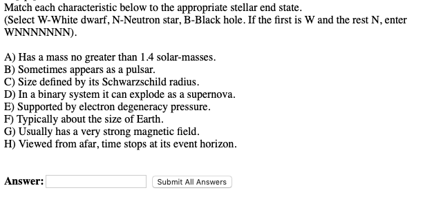 Match each characteristic below to the appropriate stellar end state.
(Select W-White dwarf, N-Neutron star, B-Black hole. If the first is W and the rest N, enter
WNNNNNNN).
A) Has a mass no greater than 1.4 solar-masses.
B) Sometimes appears as a pulsar.
C) Size defined by its Schwarzschild radius.
D) In a binary system it can explode as a supernova.
E) Supported by electron degeneracy pressure.
F) Typically about the size of Earth.
G) Usually has a very strong magnetic field.
H) Viewed from afar, time stops at its event horizon.
Answer:
Submit All Answers
