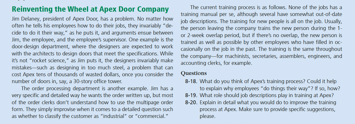 Reinventing the Wheel at Apex Door Company
Jim Delaney, president of Apex Door, has a problem. No matter how
often he tells his employees how to do their jobs, they invariably "de-
cide to do it their way," as he puts it, and arguments ensue between
Jim, the employee, and the employee's supervisor. One example is the
door-design department, where the designers are expected to work
with the architects to design doors that meet the specifications. While
it's not "rocket science," as Jim puts it, the designers invariably make
mistakes such as designing in too much steel, a problem that can
cost Apex tens of thousands of wasted dollars, once you consider the
number of doors in, say, a 30-story office tower.
The order processing department is another example. Jim has a
very specific and detailed way he wants the order written up, but most
of the order clerks don't understand how to use the multipage order
form. They simply improvise when it comes to a detailed question such
as whether to classify the customer as "industrial" or "commercial."
The current training process is as follows. None of the jobs has a
training manual per se, although several have somewhat out-of-date
job descriptions. The training for new people is all on the job. Usually,
the person leaving the company trains the new person during the 1-
or 2-week overlap period, but if there's no overlap, the new person is
trained as well as possible by other employees who have filled in oc-
casionally on the job in the past. The training is the same throughout
the company for machinists, secretaries, assemblers, engineers, and
accounting clerks, for example.
Questions
8-18. What do you think of Apex's training process? Could it help
to explain why employees "do things their way"? If so, how?
8-19. What role should job descriptions play in training at Apex?
8-20. Explain in detail what you would do to improve the training
process at Apex. Make sure to provide specific suggestions,
please.