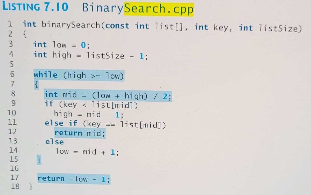 LISTING 7.10 BinarySearch.cp
int binarySearch(const int list[], int key, int listSize)
2 {
3.
1
int low = 0;
int high = listSize
4
- 13;
6.
while (high >= low)
7
8
int mid
if (key < list[mid])
high = mid - 1;
else if (key
(low + high)/2;
9.
10
11
list[mid])
==
12
return mid;
else
13
14
low
mid + 1;
15
16
17
return -low - 1;
}
18
