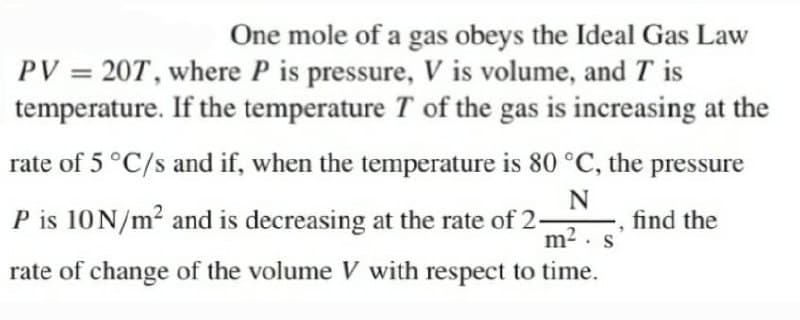One mole of a gas obeys the Ideal Gas Law
PV = 20T, where P is pressure, V is volume, and T is
temperature. If the temperature T of the gas is increasing at the
rate of 5 °C/s and if, when the temperature is 80 °C, the pressure
P is 10N/m? and is decreasing at the rate of 2-
find the
m2 . s
rate of change of the volume V with respect to time.
