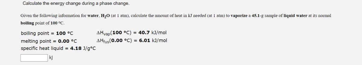 Calculate the energy change during a phase change.
Given the following information for water, H₂O (at 1 atm), calculate the amount of heat in kJ needed (at 1 atm) to vaporize a 45.1-g sample of liquid water at its normal
boiling point of 100 °C.
boiling point = 100 °C
melting point = 0.00 °C
specific heat liquid = 4.18 J/g°C
kj
AHvap(100 °C) = 40.7 kJ/mol
AHfus(0.00 °C) = 6.01 kJ/mol