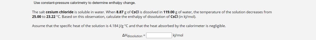 Use constant-pressure calorimetry to determine enthalpy change.
The salt cesium chloride is soluble in water. When 8.87 g of CsCl is dissolved in 119.00 g of water, the temperature of the solution decreases from
25.00 to 23.22 °C. Based on this observation, calculate the enthalpy of dissolution of CSCI (in kJ/mol).
Assume that the specific heat of the solution is 4.184 J/g °C and that the heat absorbed by the calorimeter is negligible.
AHdissolution=
kJ/mol