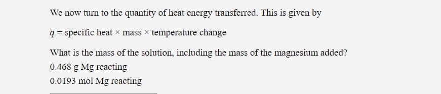 We now turn to the quantity of heat energy transferred. This is given by
q = specific heat × mass × temperature change
What is the mass of the solution, including the mass of the magnesium added?
0.468 g Mg reacting
0.0193 mol Mg reacting
