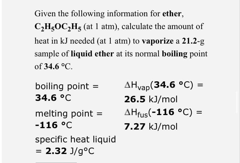 Given the following information for ether,
C₂H5OC₂H5 (at 1 atm), calculate the amount of
heat in kJ needed (at 1 atm) to vaporize a 21.2-g
sample of liquid ether at its normal boiling point
of 34.6 °C.
boiling point
34.6 °C
melting point
-116 °C
specific heat liquid
= 2.32 J/gºC
=
AHvap(34.6 °C) =
26.5 kJ/mol
AHfus(-116 °C)
7.27 kJ/mol
=