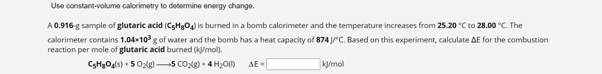 Use constant-volume calorimetry to determine energy change.
A 0.916-g sample of glutaric acid (C5H8O4) is burned in a bomb calorimeter and the temperature increases from 25.20 °C to 28.00 °C. The
calorimeter contains 1.04×10³ g of water and the bomb has a heat capacity of 874 J/°C. Based on this experiment, calculate AE for the combustion
reaction per mole of glutaric acid burned (kJ/mol).
C5H8O4(s) + 5 O2(g) →5 CO₂(g) + 4H₂O(l)
ΔΕΞ
kJ/mol