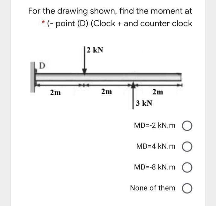 For the drawing shown, find the moment at
* (- point (D) (Clock + and counter clock
2 kN
D
2m
2m
2m
3 kN
MD=-2 kN.m O
MD=4 kN.m O
MD=-8 kN.m O
None of them O
