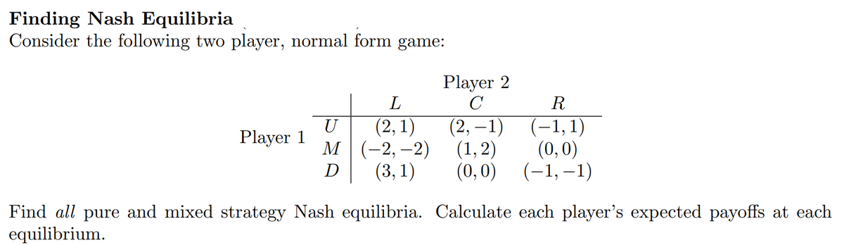 Finding Nash Equilibria
Consider the following two player, normal form game:
Player 1
Player 2
C
L
(2,1)
U
M (-2,-2)
D
R
(2, -1)
(1,2)
(-1, 1)
(0,0)
(3,1) (0,0) (-1,-1)
Find all pure and mixed strategy Nash equilibria. Calculate each player's expected payoffs at each
equilibrium.