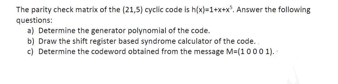 The parity check matrix of the (21,5) cyclic code is h(x)=1+x+x°. Answer the following
questions:
a) Determine the generator polynomial of the code.
b) Draw the shift register based syndrome calculator of the code.,
c) Determine the codeword obtained from the message M=(1000 1).
