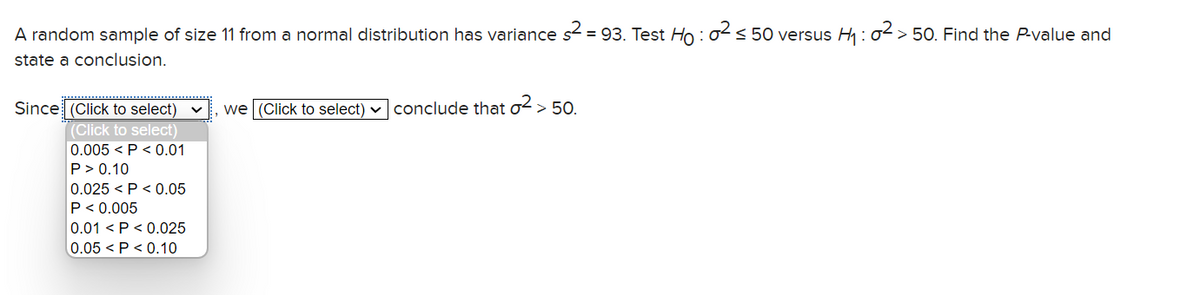 A random sample of size 11 from a normal distribution has variance s² = 93. Test Ho : 0² ≤ 50 versus H₁:02 > 50. Find the P-value and
state a conclusion.
Since (Click to select) ✓
(Click to select)
0.005 <P<0.01
P > 0.10
0.025 P<0.05
P < 0.005
0.01 <P<0.025
0.05 <P<0.10
we (Click to select) ✓ conclude that o² > 50.