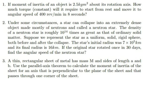 1. If moment of inertia of an object is 2.5kgm? about its rotation axis. How
much torque (constant) will it require to start from rest and move it to
angular speed of 400 rev/min in 8 seconds?
2. Under some circumstances, a star can collapse into an extremely dense
object made mostly of neutrons and called a neutron star. The density
of a neutron star is roughly 1014 times as great as that of ordinary solid
matter. Suppose we represent the star as a uniform, solid, rigid sphere,
both before and after the collapse. The star's initial radius was 7 x 10 km
and its final radius is 16km. If the original star rotated once in 30 days,
find the angular speed of the neutron star?
3. A thin, rectangular sheet of metal has mass M and sides of length a and
b. Use the parallel-axis theorem to calculate the moment of inertia of the
sheet for an axis that is perpendicular to the plane of the sheet and that
passes through one corner of the sheet.

