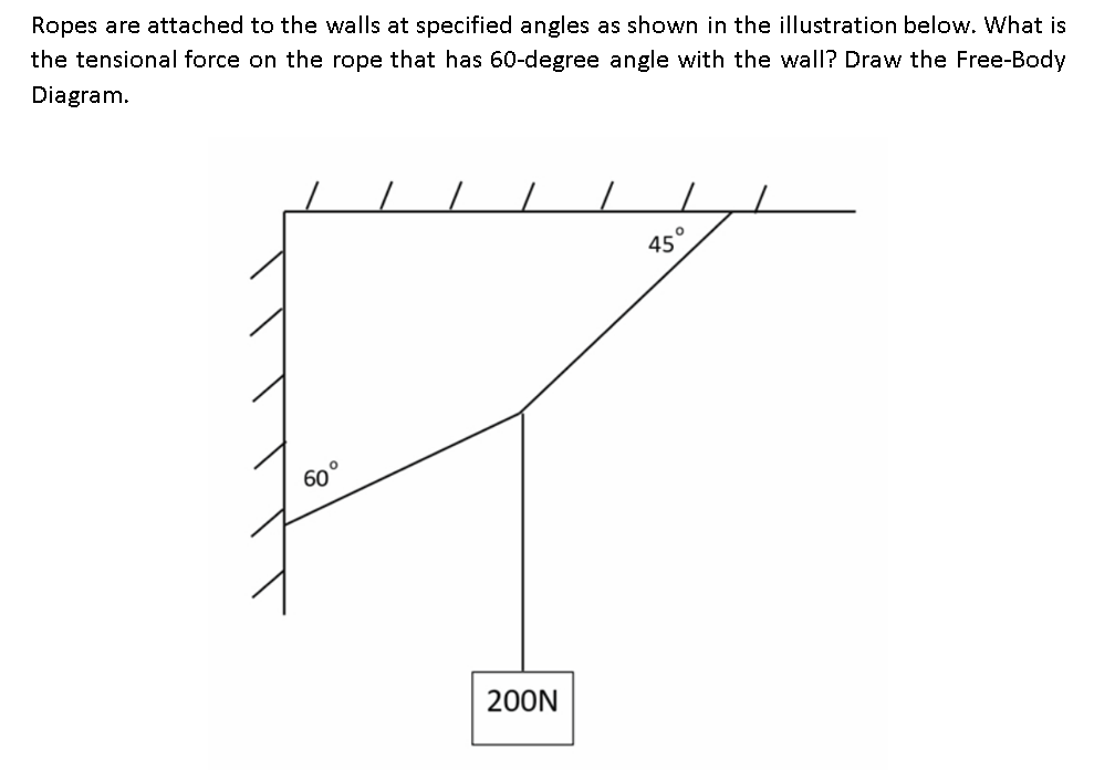 Ropes are attached to the walls at specified angles as shown in the illustration below. What is
the tensional force on the rope that has 60-degree angle with the wall? Draw the Free-Body
Diagram.
45
60°
200N
