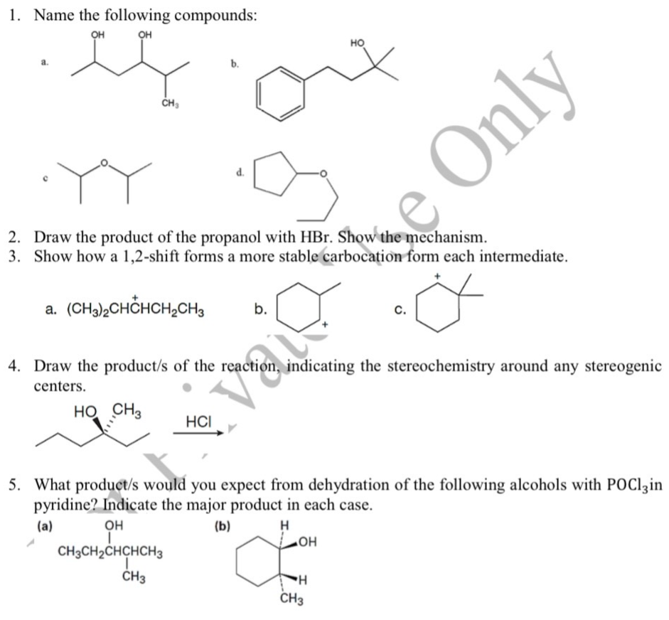 1. Name the following compounds:
он
он
но
b.
CH3
YY
Only
2. Draw the product of the propanol with HBr. Show the mechanism.
3. Show how a 1,2-shift forms a more stable carbocation form each intermediate.
a. (CHa)2CHČHCH2CH3
b.
с.
4. Draw the product/s of the reaction, indicating the stereochemistry around any stereogenic
centers.
HO CH3
HCI
5. What product/s would you expect from dehydration of the following alcohols with POClzin
pyridine? Indicate the major product in each case.
(a)
он
(b)
H
CH3CH2CHCHCH3
HO"
ČH3
CH3
