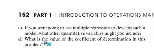 152 PART 1
INTRODUCTION TO OPERATIONS MAN
c) If you were going to use multiple regression to develop such a
model, what other quantitative variables might you include?
d) What is the value of the coefficient of determination in this
problem? Px
