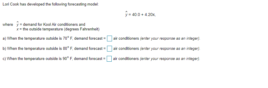 Lori Cook has developed the following forecasting model:
y = 40.0 + 4.20x,
where y = demand for Kool Air conditioners and
x = the outside temperature (degrees Fahrenheit)
a) When the temperature outside is 70° F, demand forecast =|
air conditioners (enter your response as an integer).
b) When the temperature outside is 80° F, demand forecast =
air conditioners (enter your response as an integer).
c) When the temperature outside is 90° F, demand forecast =
air conditioners (enter your response as an integer).
