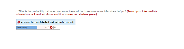 d. What is the probability that when you arrive there will be three or more vehicles ahead of you? (Round your intermediate
calculations to 3 decimal places and final answer to 1 decimal place.)
Answer is complete but not entirely correct.
Probability
48.2 € %