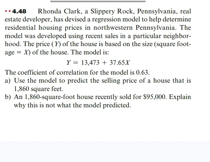 • 4.48
estate developer, has devised a regression model to help determine
residential housing prices in northwestern Pennsylvania. The
model was developed using recent sales in a particular neighbor-
hood. The price (Y) of the house is based on the size (square foot-
age = X) of the house. The model is:
Rhonda Clark, a Slippery Rock, Pennsylvania, real
Y = 13,473 + 37.65X
The coefficient of correlation for the model is 0.63.
a) Use the model to predict the selling price of a house that is
1,860 square feet.
b) An 1,860-square-foot house recently sold for $95,000. Explain
why this is not what the model predicted.
