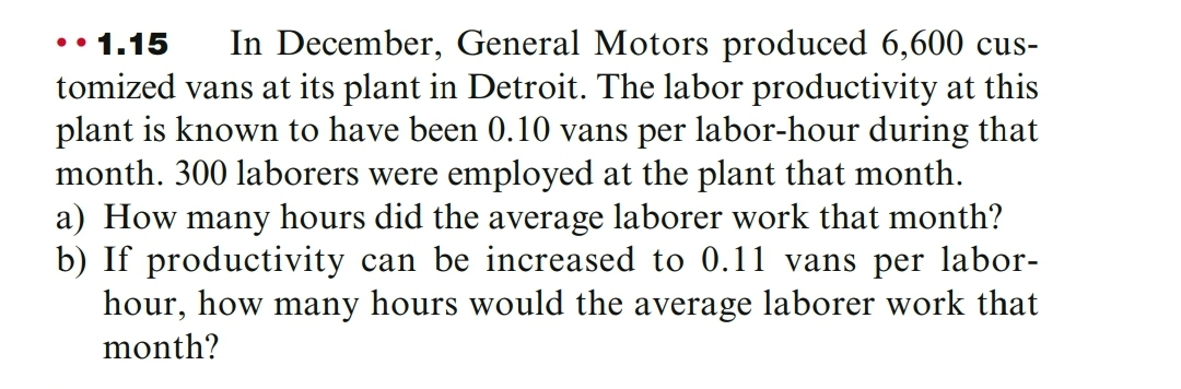 In December, General Motors produced 6,600 cus-
tomized vans at its plant in Detroit. The labor productivity at this
plant is known to have been 0.10 vans per labor-hour during that
month. 300 laborers were employed at the plant that month.
a) How many hours did the average laborer work that month?
b) If productivity can be increased to 0.11 vans per labor-
hour, how many hours would the average laborer work that
•• 1.15
month?
