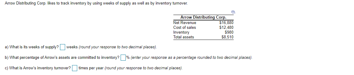 Arrow Distributing Corp. likes to track inventory by using weeks of supply as well as by inventory turnover.
Arrow Distributing Corp.
Net Revenue
Cost of sales
Inventory
Total assets
$16,880
$12,480
$980
$8,510
a) What is its weeks of supply? weeks (round your response to two decimal places).
b) What percentage of Arrow's assets are committed to inventory? % (enter your response as a percentage rounded to two decimal places).
c) What is Arrow's inventory turnover? times per year (round your response to two decimal places).
