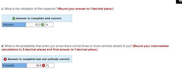 c. What is the utilization of the inspector? (Round your answer to 1 decimal place.)
Utilization
Answer is complete and correct.
83.3
d. What is the probability that when you arrive there will be three or more vehicles ahead of you? (Round your intermediate
calculations to 3 decimal places and final answer to 1 decimal place.)
Answer is complete but not entirely correct.
Probability
58.8 %
He