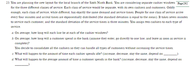 23. You are planning the new layout for the local branch of the Sixth Ninth Bank. You are considering separate cashier windows Page 292
for the three different classes of service. Each class of service would be separate, with its own cashiers and customers. Oddly
enough, each class of service, while different, has exactly the same demand and service times. People for one class of service arrive
every four minutes and arrival times are exponentially distributed (the standard deviation is equal to the mean). It takes seven minutes
to service each customer, and the standard deviation of the service times is three minutes. You assign two cashiers to each type of
service.
a. On average, how long will each line be at each of the cashier windows?
b. On average, how long will a customer spend in the bank (assume they enter, go directly to one line, and leave as soon as service is
complete)?
You decide to consolidate all the cashiers so they can handle all types of customers without increasing the service times.
c. What will happen to the amount of time each cashier spends idle? (increase, decrease, stay the same, depend on
d. What will happen to the average amount of time a customer spends in the bank? (increase, decrease, stay the same, depend on