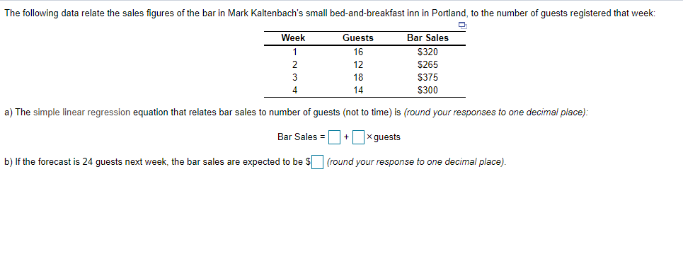 The following data relate the sales figures of the bar in Mark Kaltenbach's small bed-and-breakfast inn in Portland, to the number of guests registered that week:
Week
Guests
Bar Sales
16
$320
2
12
$265
18
$375
4.
14
$300
a) The simple linear regression equation that relates bar sales to number of guests (not to time) is (round your responses to one decimal place):
Bar Sales =+ x guests
b) If the forecast is 24 guests next week, the bar sales are expected to be $ (round your response to one decimal place).
