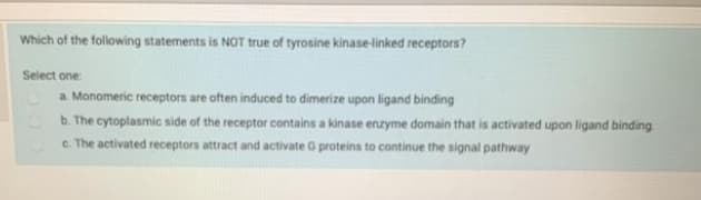 Which of the following statements is NOT true of tyrosine kinase-linked receptors?
Select one
a Monomeric receptors are often induced to dimerize upon ligand binding
b. The cytoplasmic side of the receptor contains a kinase enzyme domain that is activated upon ligand binding
c. The activated receptors attract and activate G proteins to continue the signal pathway
