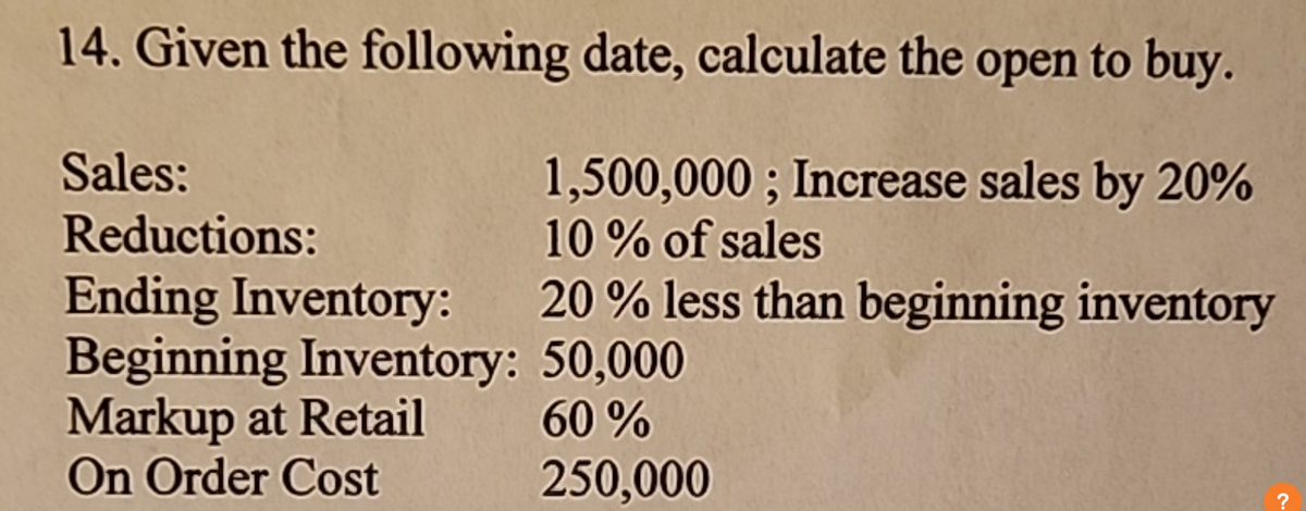 14. Given the following date, calculate the open to buy.
Sales:
Reductions:
Ending Inventory:
Markup at Retail
On Order Cost
Beginning Inventory:
1,500,000; Increase sales by 20%
10% of sales
20% less than beginning inventory
50,000
60%
250,000