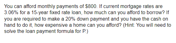 You can afford monthly payments of $800. If current mortgage rates are
3.06% for a 15-year fixed rate loan, how much can you afford to borrow? If
you are required to make a 20% down payment and you have the cash on
hand to do it, how expensive a home can you afford? (Hint: You will need to
solve the loan payment formula for P.)