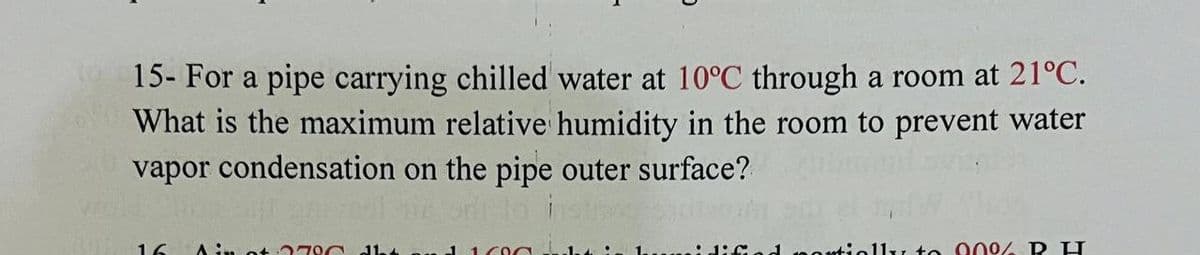 15- For a pipe carrying chilled water at 10°C through a room at 21°C.
What is the maximum relative humidity in the room to prevent water
vapor condensation on the pipe outer surface?
Llo
16 A in ot3790 Jl.
dif
to 90% R LI