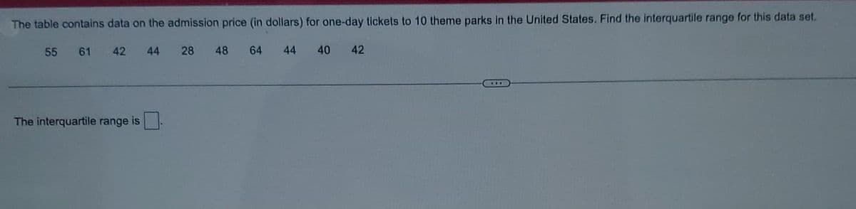 The table contains data on the admission price (in dollars) for one-day tickets to 10 theme parks in the United States. Find the interquartile range for this data set.
55 61 42 44
28 48 64 44 40 42
The interquartile range is