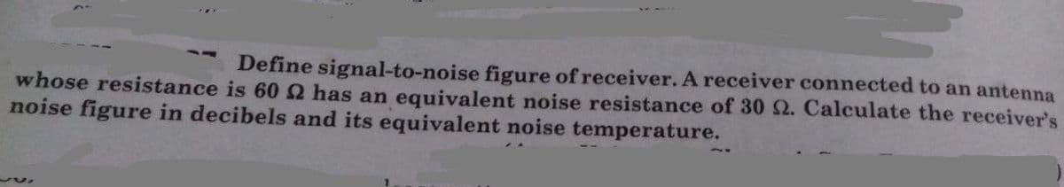 Define signal-to-noise figure of receiver. A receiver connected to an antenna
whose resistance is 60 has an equivalent noise resistance of 30 2. Calculate the receiver's
noise figure in decibels and its equivalent noise temperature.
